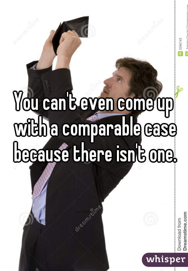 You can't even come up with a comparable case because there isn't one.