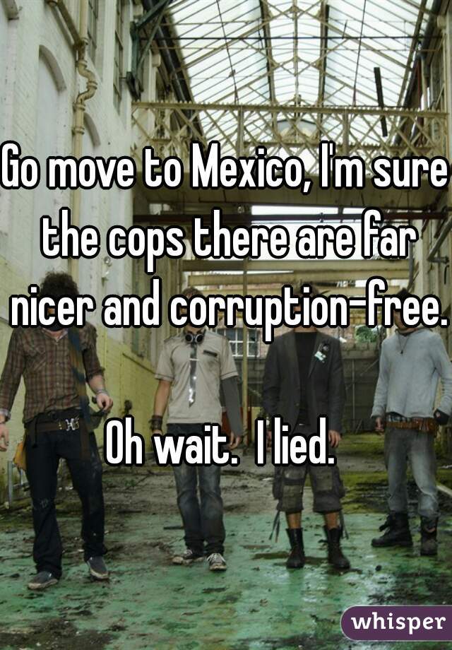 Go move to Mexico, I'm sure the cops there are far nicer and corruption-free.

Oh wait.  I lied. 