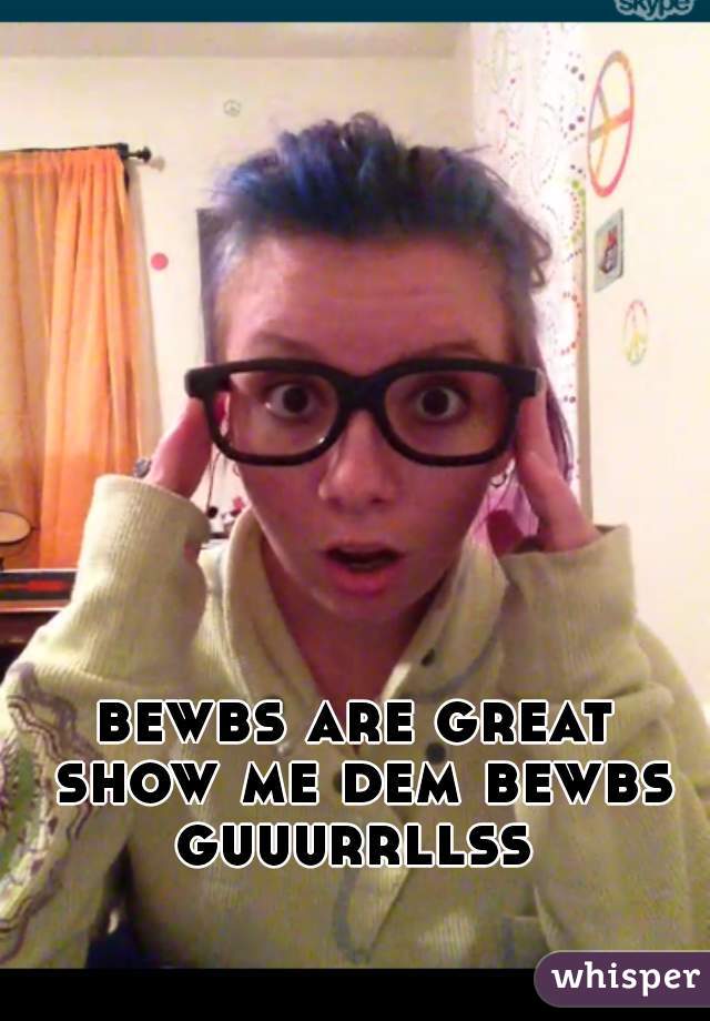 bewbs are great show me dem bewbs guuurrllss 