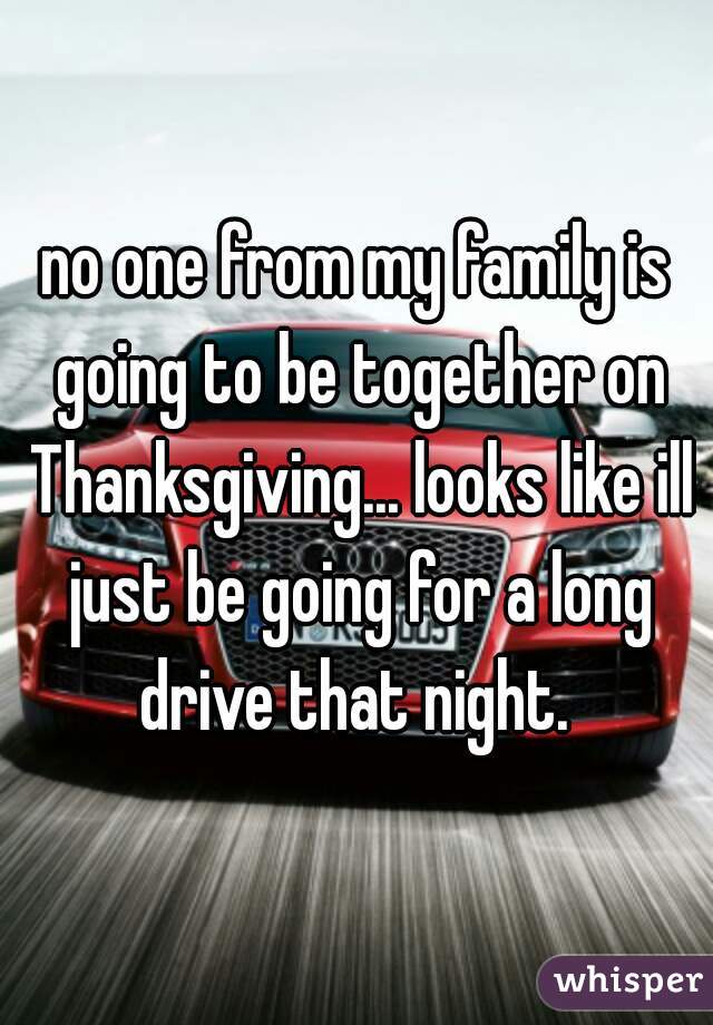 no one from my family is going to be together on Thanksgiving... looks like ill just be going for a long drive that night. 