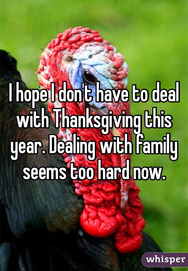 I hope I don't have to deal with Thanksgiving this year. Dealing with family seems too hard now.