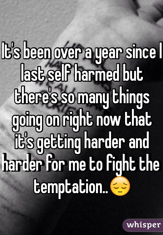 It's been over a year since I last self harmed but there's so many things going on right now that it's getting harder and harder for me to fight the temptation..😔