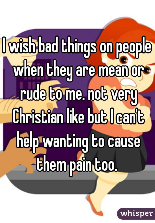 I wish bad things on people when they are mean or rude to me. not very Christian like but I can't help wanting to cause them pain too. 