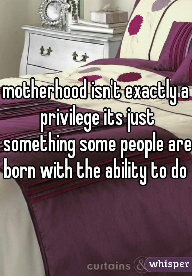 motherhood isn't exactly a privilege its just something some people are born with the ability to do 