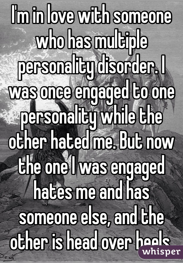 I'm in love with someone who has multiple personality disorder. I was once engaged to one personality while the other hated me. But now the one I was engaged hates me and has someone else, and the other is head over heels.