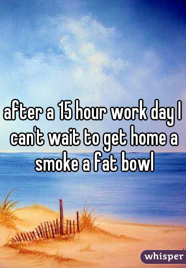 after a 15 hour work day I can't wait to get home a smoke a fat bowl