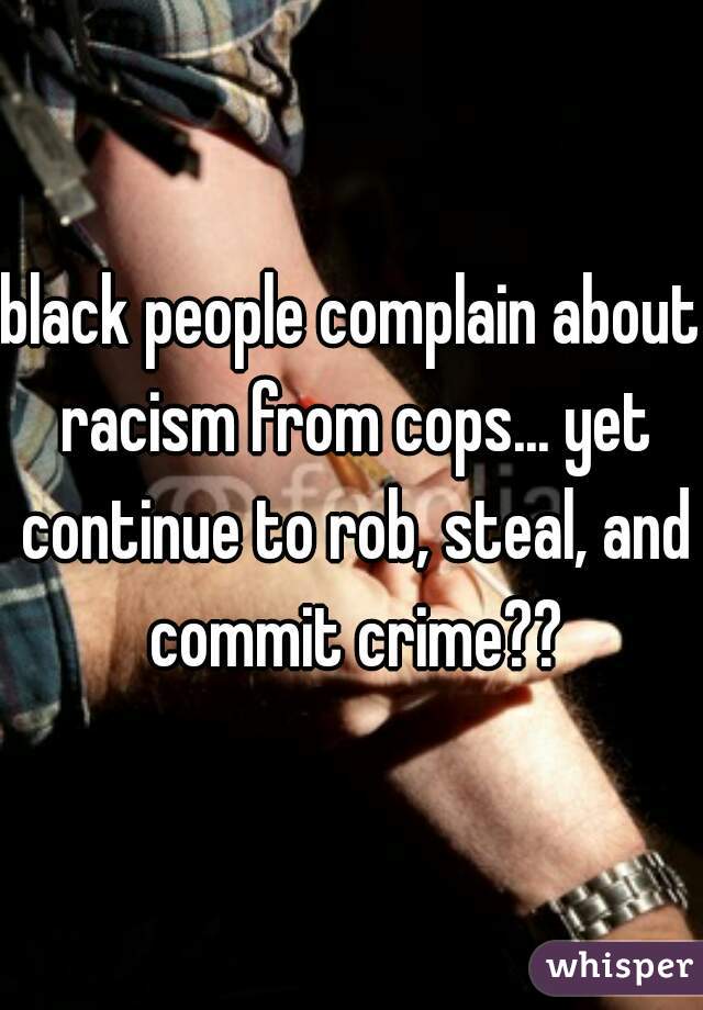 black people complain about racism from cops... yet continue to rob, steal, and commit crime??