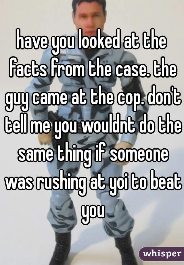 have you looked at the facts from the case. the guy came at the cop. don't tell me you wouldnt do the same thing if someone was rushing at yoi to beat you