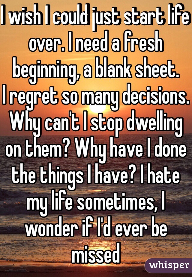 I wish I could just start life over. I need a fresh beginning, a blank sheet.
I regret so many decisions. Why can't I stop dwelling on them? Why have I done the things I have? I hate my life sometimes, I wonder if I'd ever be missed 