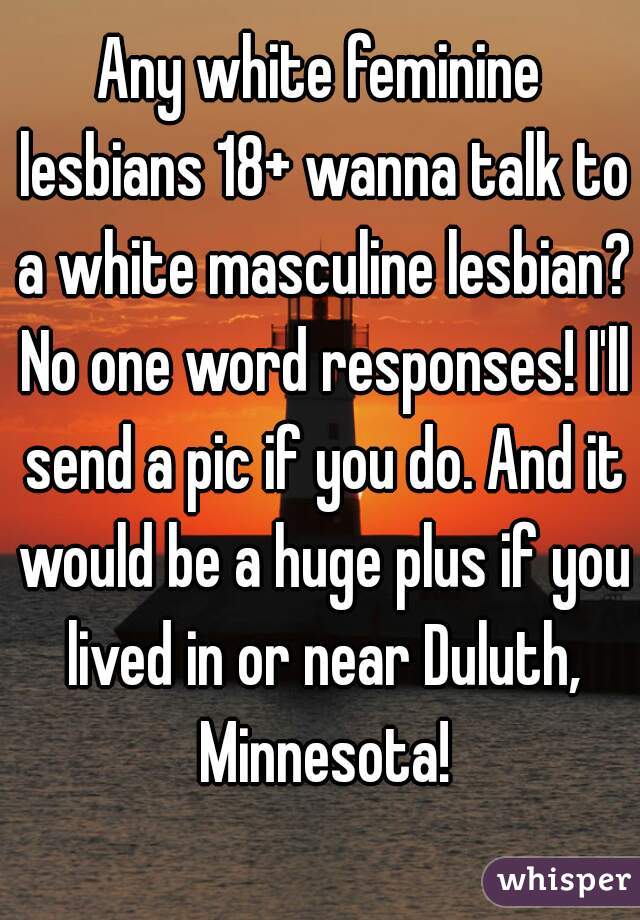 Any white feminine lesbians 18+ wanna talk to a white masculine lesbian? No one word responses! I'll send a pic if you do. And it would be a huge plus if you lived in or near Duluth, Minnesota!