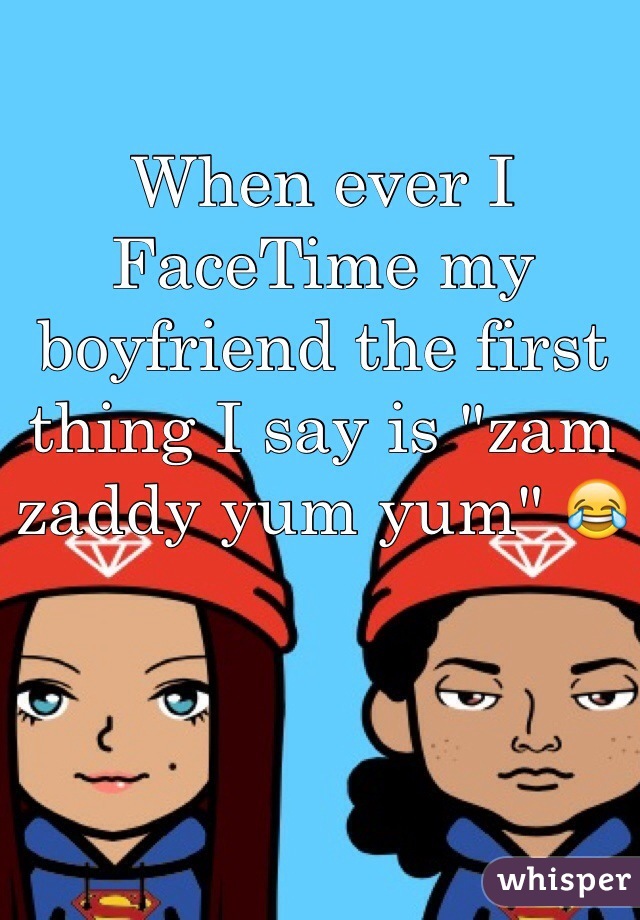 When ever I FaceTime my boyfriend the first thing I say is "zam zaddy yum yum" 😂