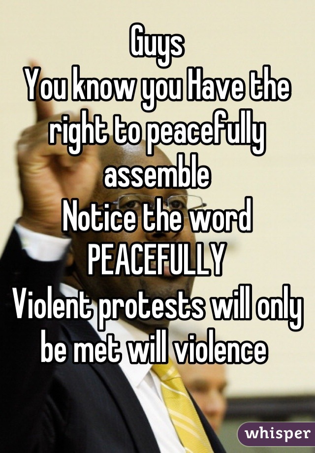 Guys
You know you Have the right to peacefully assemble 
Notice the word
PEACEFULLY 
Violent protests will only  be met will violence 