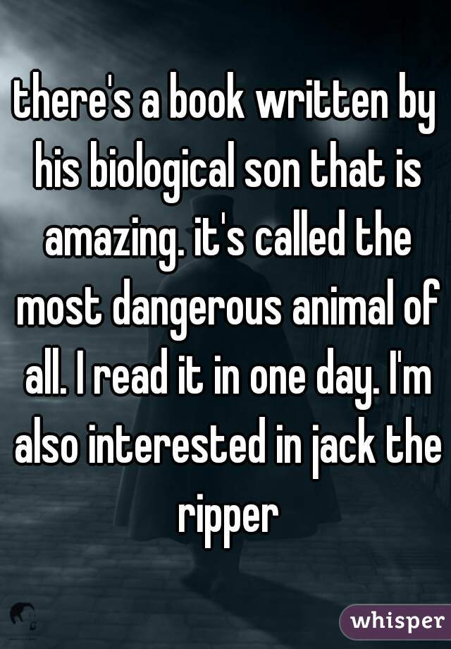 there's a book written by his biological son that is amazing. it's called the most dangerous animal of all. I read it in one day. I'm also interested in jack the ripper