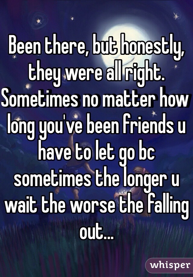 Been there, but honestly, they were all right. Sometimes no matter how long you've been friends u have to let go bc sometimes the longer u wait the worse the falling out... 