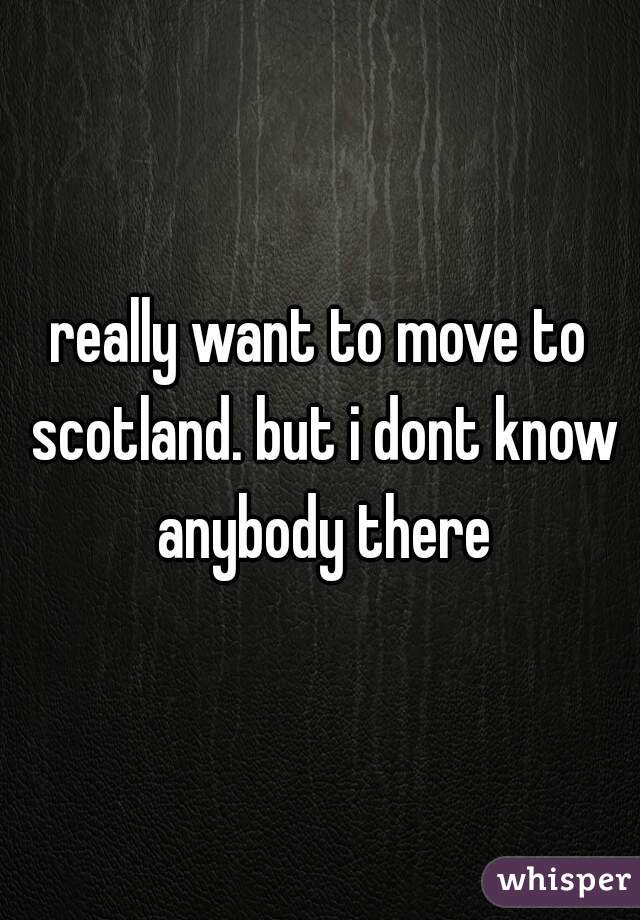 really want to move to scotland. but i dont know anybody there