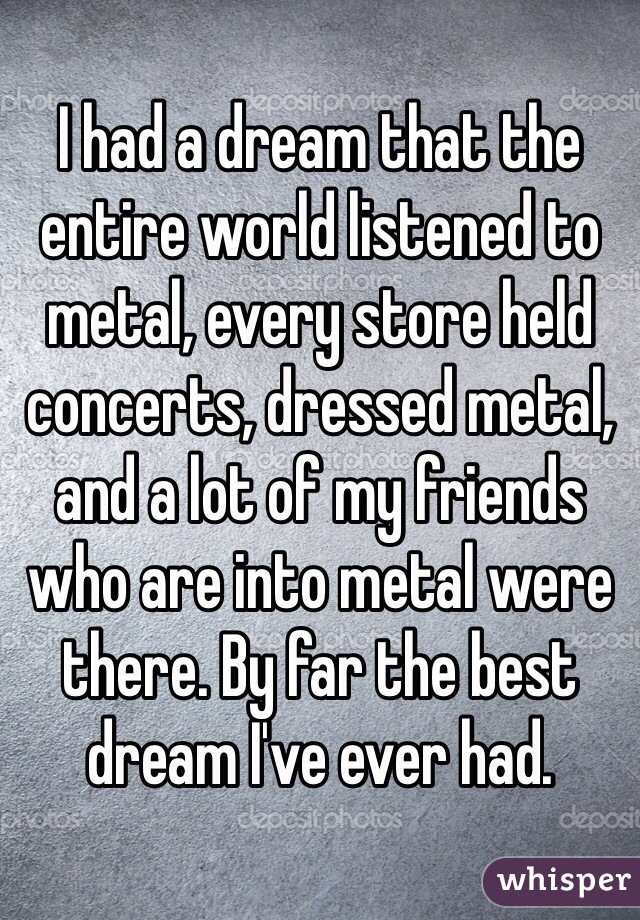 I had a dream that the entire world listened to metal, every store held concerts, dressed metal, and a lot of my friends who are into metal were there. By far the best dream I've ever had. 