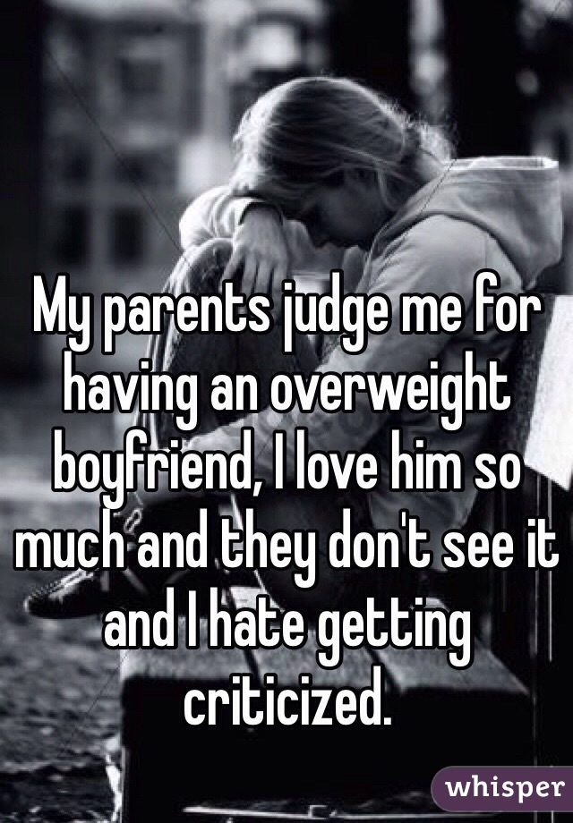 My parents judge me for having an overweight boyfriend, I love him so much and they don't see it and I hate getting criticized. 