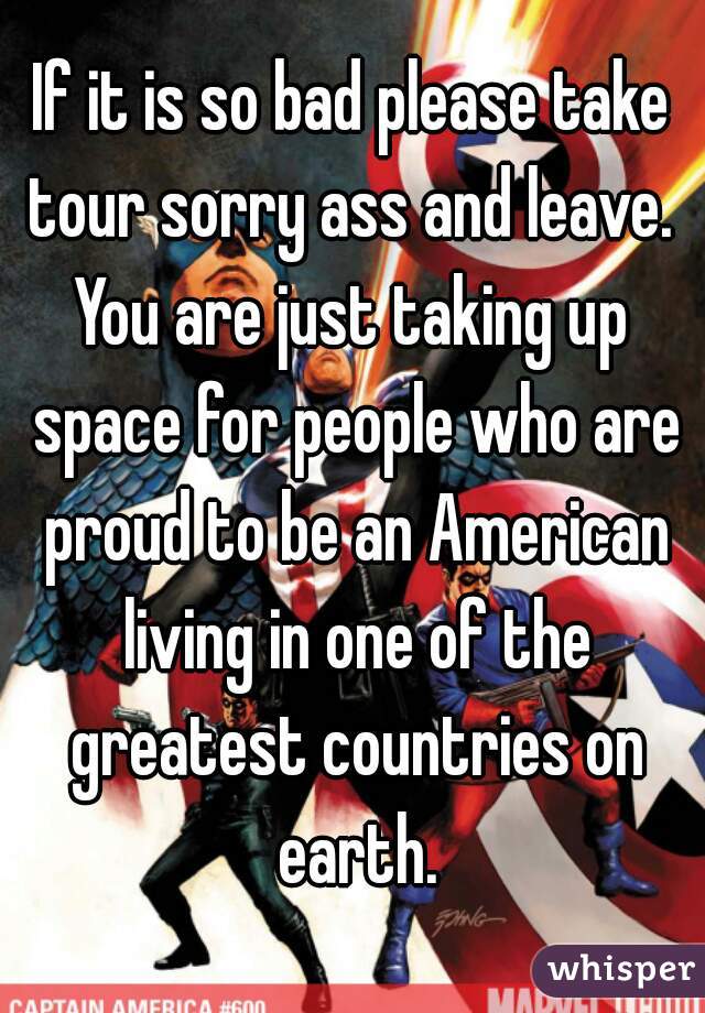 If it is so bad please take tour sorry ass and leave. 
You are just taking up space for people who are proud to be an American living in one of the greatest countries on earth.