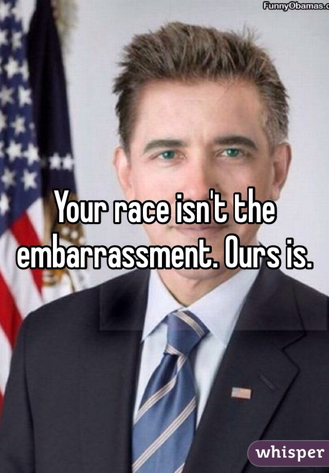 Your race isn't the embarrassment. Ours is. 