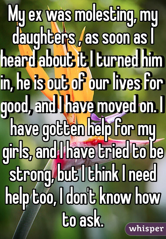 My ex was molesting, my daughters , as soon as I heard about it I turned him in, he is out of our lives for good, and I have moved on. I have gotten help for my girls, and I have tried to be strong, but I think I need help too, I don't know how to ask.