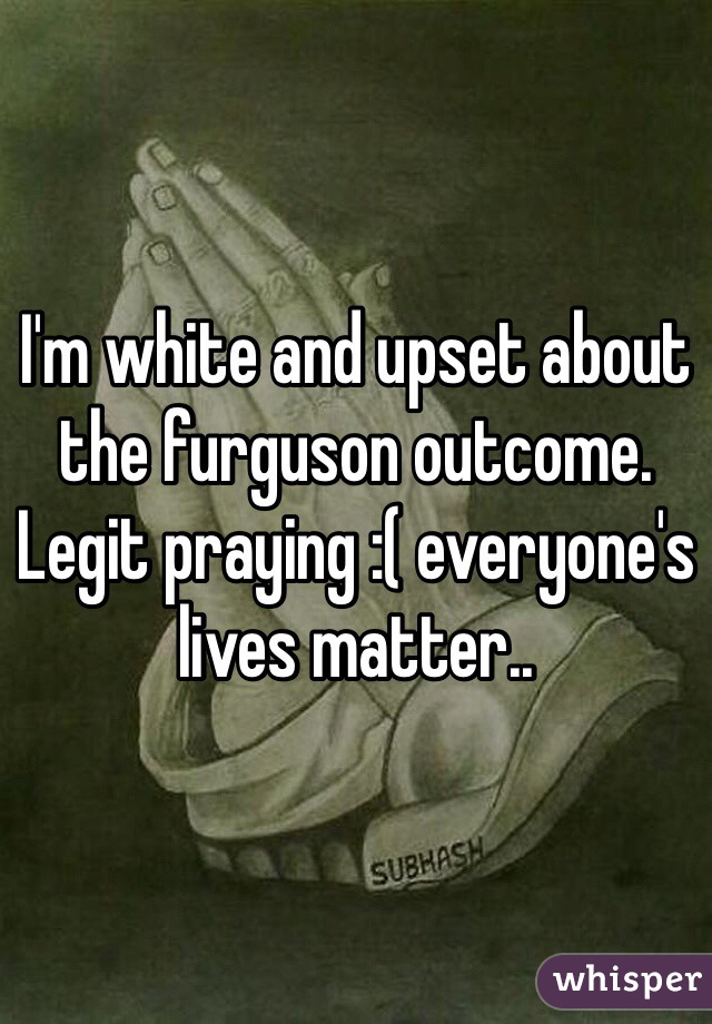 I'm white and upset about the furguson outcome. Legit praying :( everyone's lives matter..