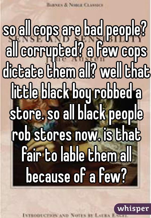 so all cops are bad people? all corrupted? a few cops dictate them all? well that little black boy robbed a store. so all black people rob stores now. is that fair to lable them all because of a few?