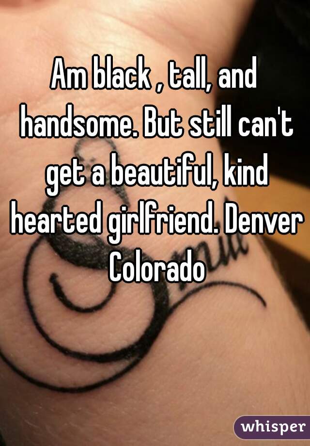 Am black , tall, and handsome. But still can't get a beautiful, kind hearted girlfriend. Denver Colorado