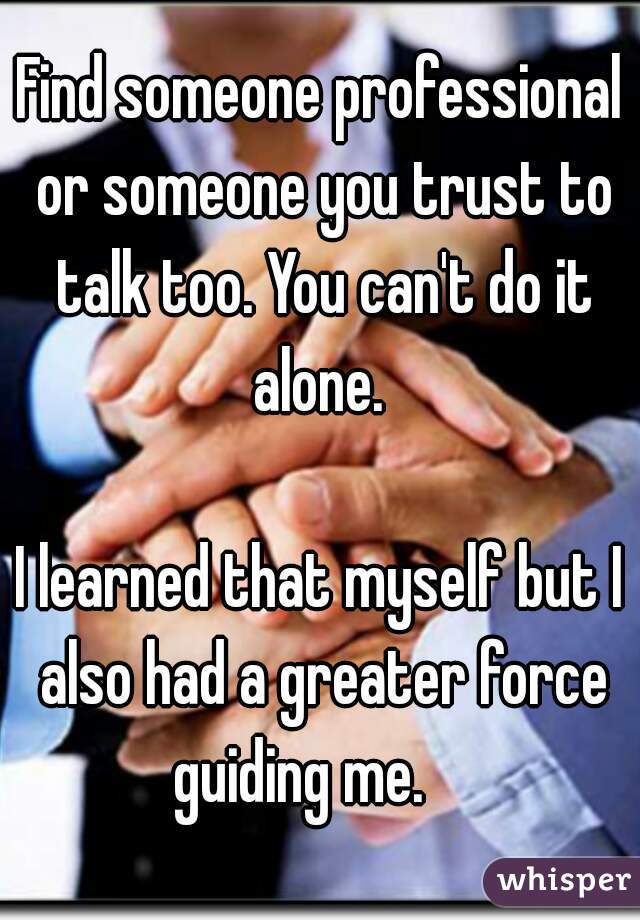 Find someone professional or someone you trust to talk too. You can't do it alone. 

I learned that myself but I also had a greater force guiding me.    