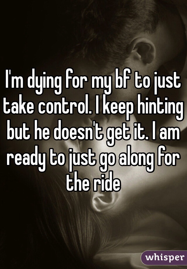 I'm dying for my bf to just take control. I keep hinting but he doesn't get it. I am ready to just go along for the ride