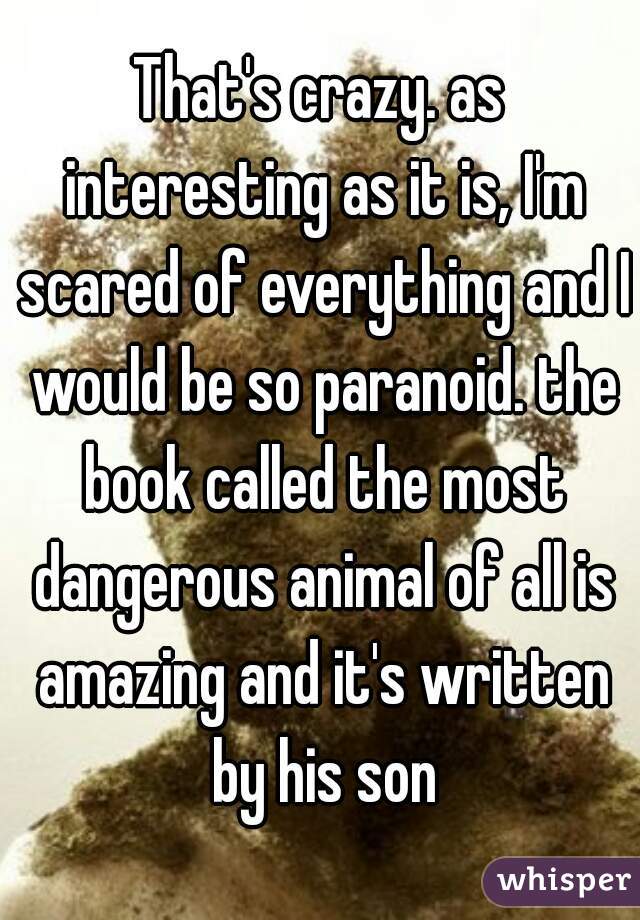 That's crazy. as interesting as it is, I'm scared of everything and I would be so paranoid. the book called the most dangerous animal of all is amazing and it's written by his son