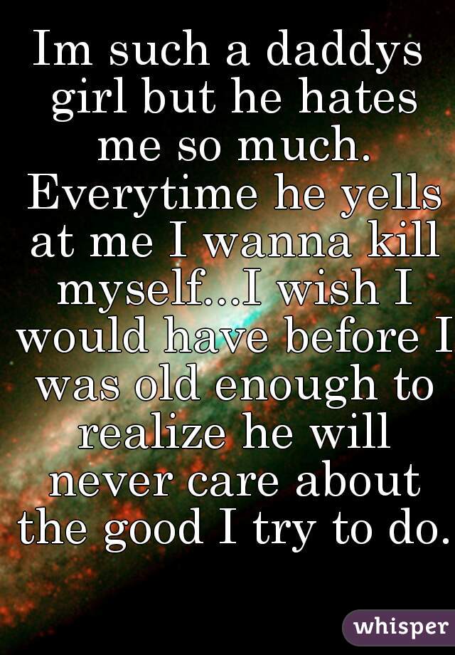 Im such a daddys girl but he hates me so much. Everytime he yells at me I wanna kill myself...I wish I would have before I was old enough to realize he will never care about the good I try to do. 