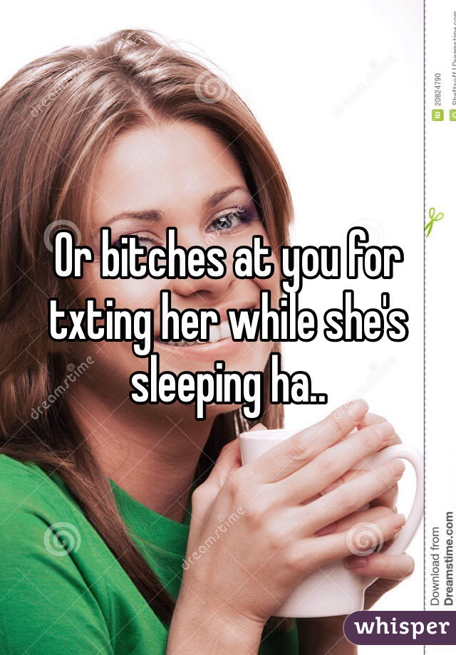 Or bitches at you for txting her while she's sleeping ha.. 