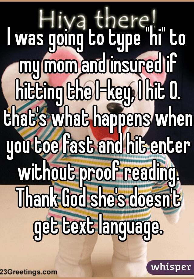 I was going to type "hi" to my mom and insured if hitting the I-key, I hit O. that's what happens when you toe fast and hit enter without proof reading. Thank God she's doesn't get text language.