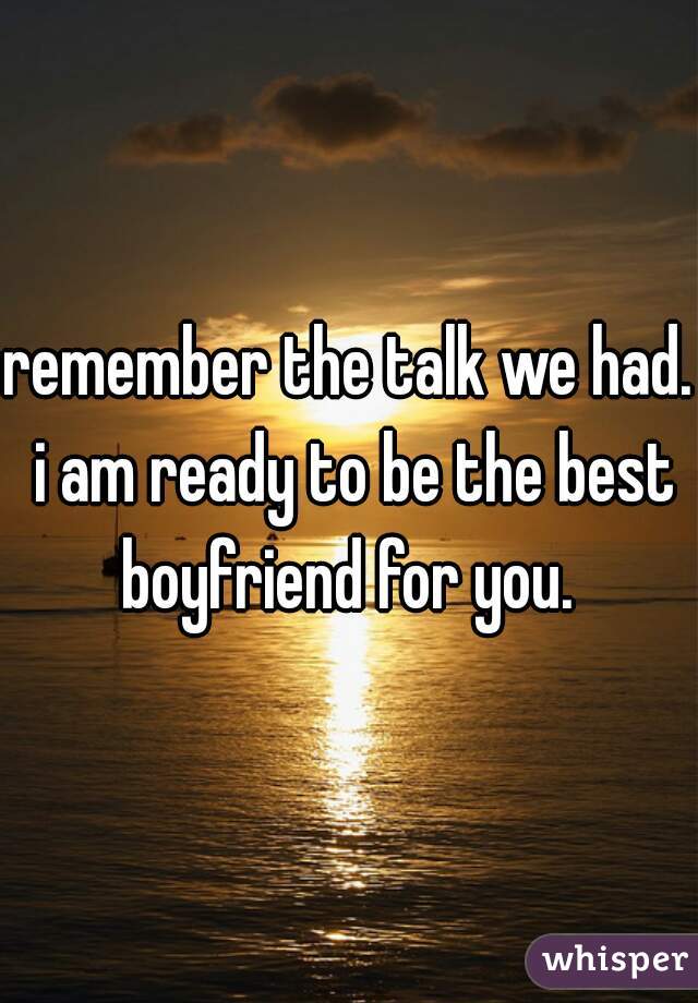 remember the talk we had. i am ready to be the best boyfriend for you. 