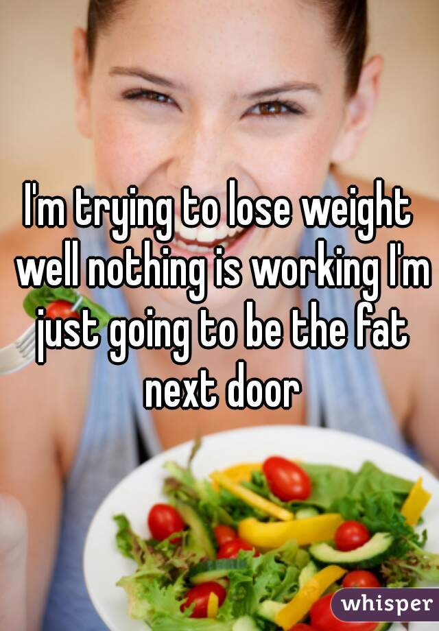 I'm trying to lose weight well nothing is working I'm just going to be the fat next door