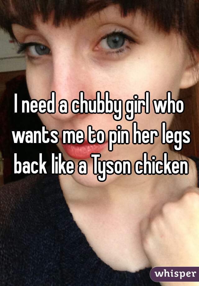 I need a chubby girl who wants me to pin her legs back like a Tyson chicken