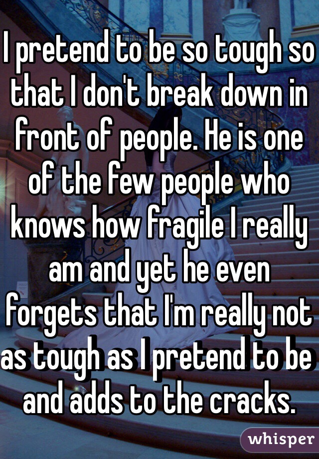 I pretend to be so tough so that I don't break down in front of people. He is one of the few people who knows how fragile I really am and yet he even forgets that I'm really not as tough as I pretend to be and adds to the cracks.