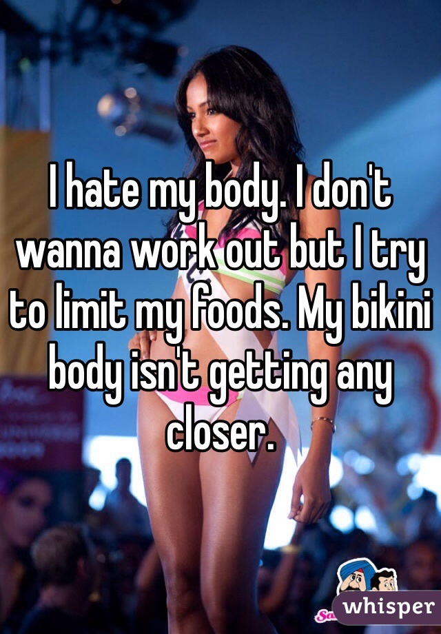 I hate my body. I don't wanna work out but I try to limit my foods. My bikini body isn't getting any closer.