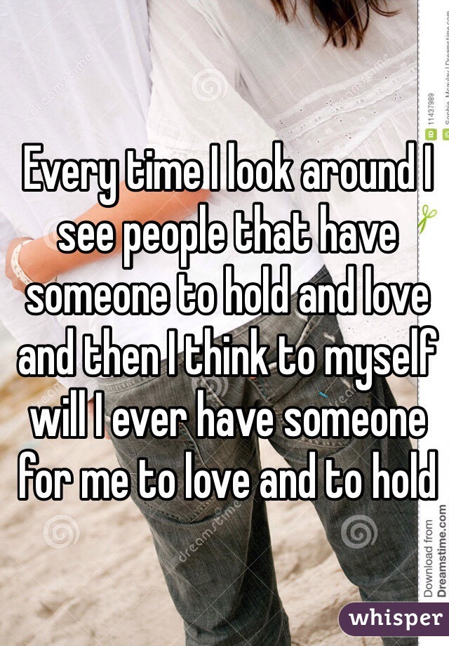 Every time I look around I see people that have someone to hold and love and then I think to myself will I ever have someone for me to love and to hold