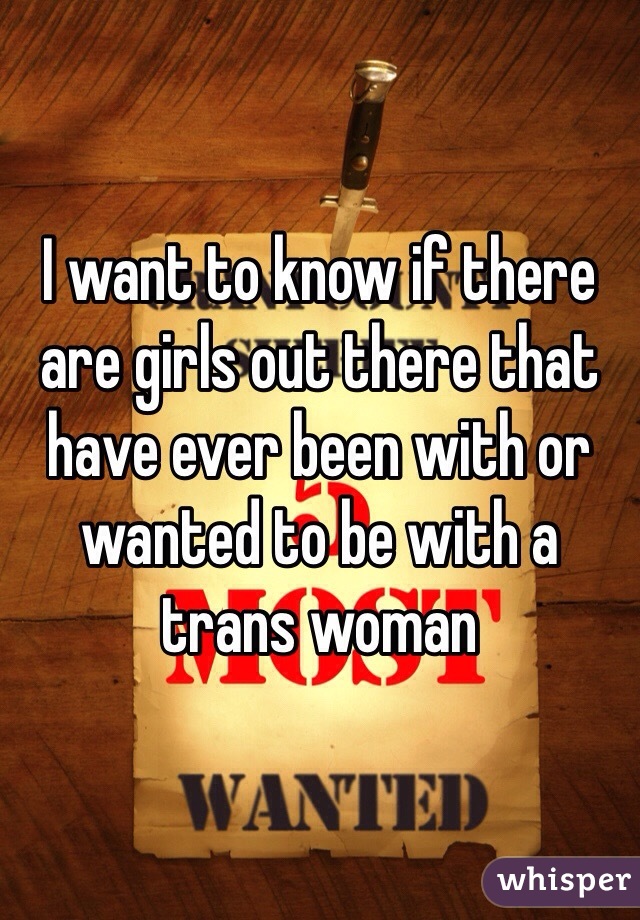 I want to know if there are girls out there that have ever been with or wanted to be with a trans woman 