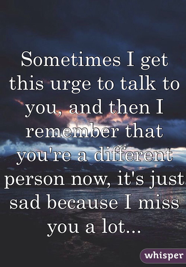 Sometimes I get this urge to talk to you, and then I remember that you're a different person now, it's just sad because I miss you a lot...