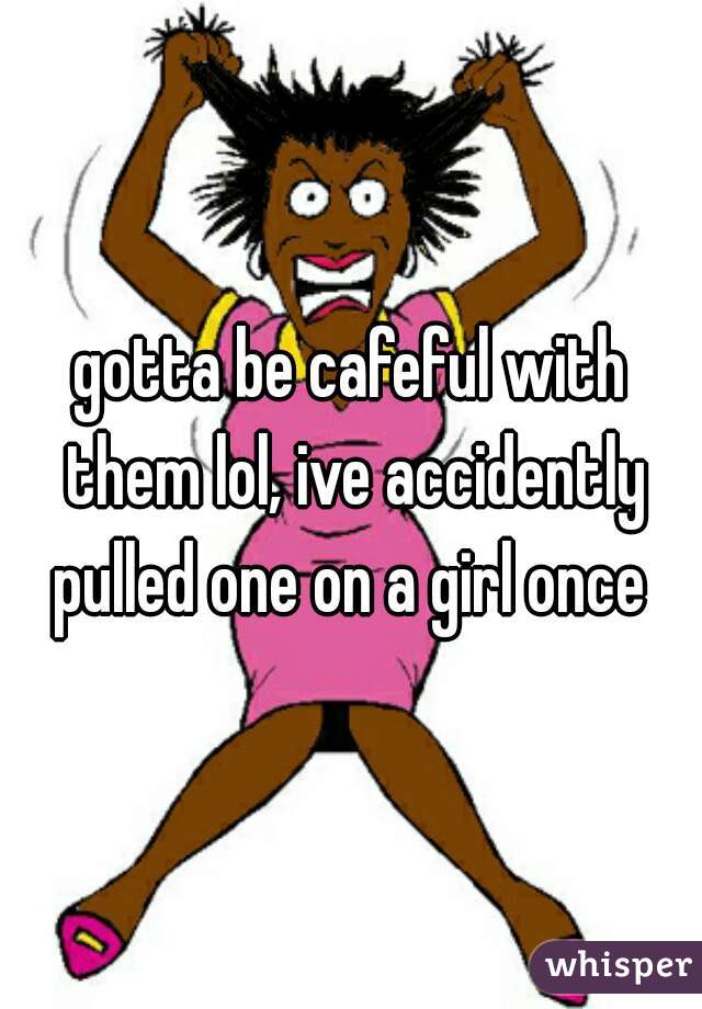 gotta be cafeful with them lol, ive accidently pulled one on a girl once 