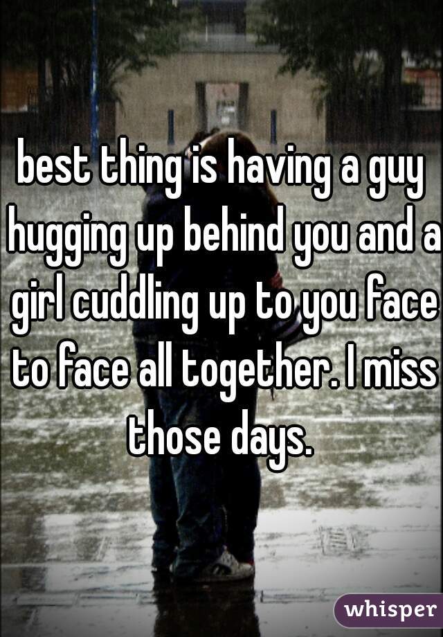 best thing is having a guy hugging up behind you and a girl cuddling up to you face to face all together. I miss those days. 