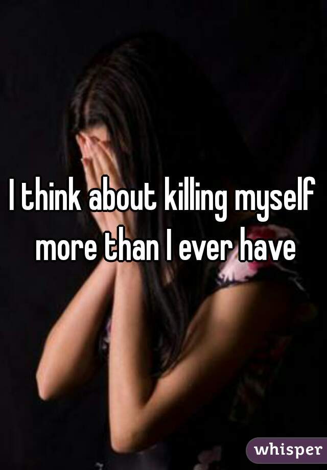 I think about killing myself more than I ever have