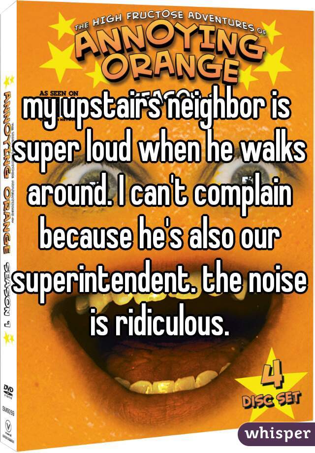 my upstairs neighbor is super loud when he walks around. I can't complain because he's also our superintendent. the noise is ridiculous.