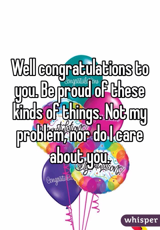 Well congratulations to you. Be proud of these kinds of things. Not my problem, nor do I care about you.