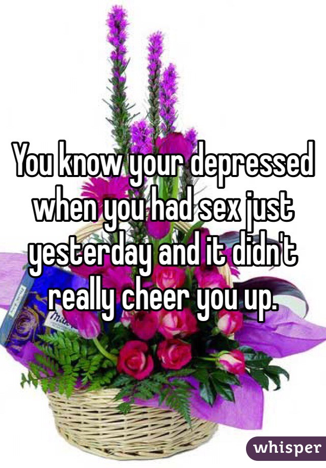 You know your depressed when you had sex just yesterday and it didn't really cheer you up.