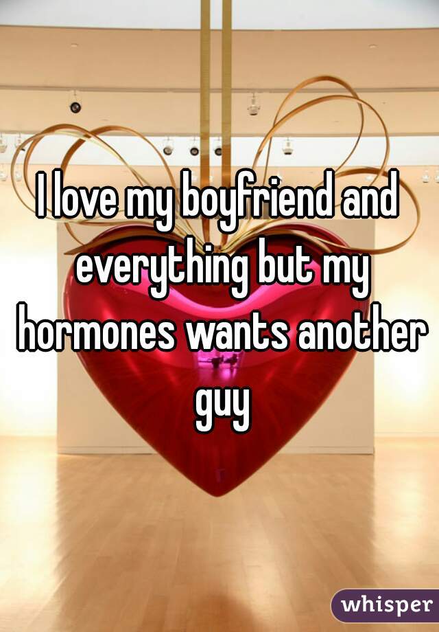 I love my boyfriend and everything but my hormones wants another guy