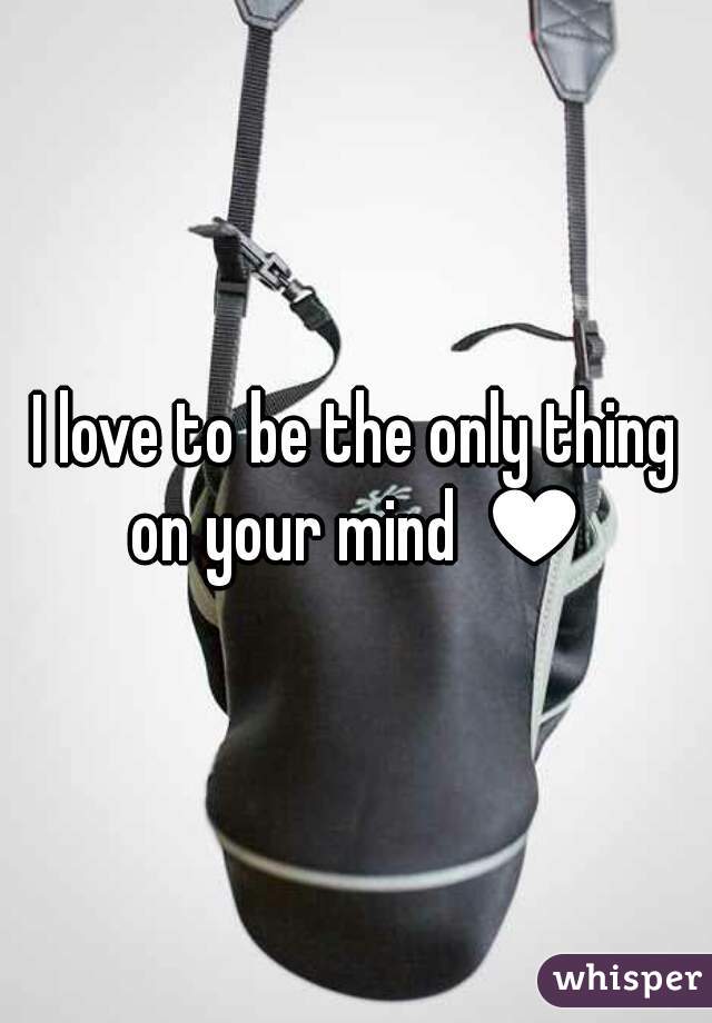 I love to be the only thing on your mind ♥