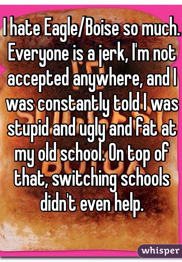 I hate Eagle/Boise so much. Everyone is a jerk, I'm not accepted anywhere, and I was constantly told I was stupid and ugly and fat at my old school. On top of that, switching schools didn't even help.